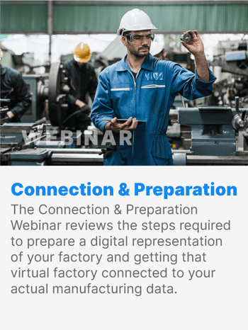 The Connection & Preparation Webinar reviews the steps required to prepare a digital representation of your factory and getting that virtual factory connected to your actual manufacturing data. The Connection & Preparation Webinar reviews the steps required to prepare a digital representation of your factory and getting that virtual factory connected to your actual manufacturing data.