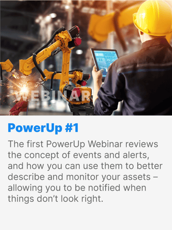 The first PowerUp Webinar reviews the concept of events and alerts, and how you can use them to better describe and monitor your assets - allowing you to be notified when things don’t look right. The first PowerUp Webinar reviews the concept of events and alerts, and how you can use them to better describe and monitor your assets - allowing you to be notified when things don’t look right.